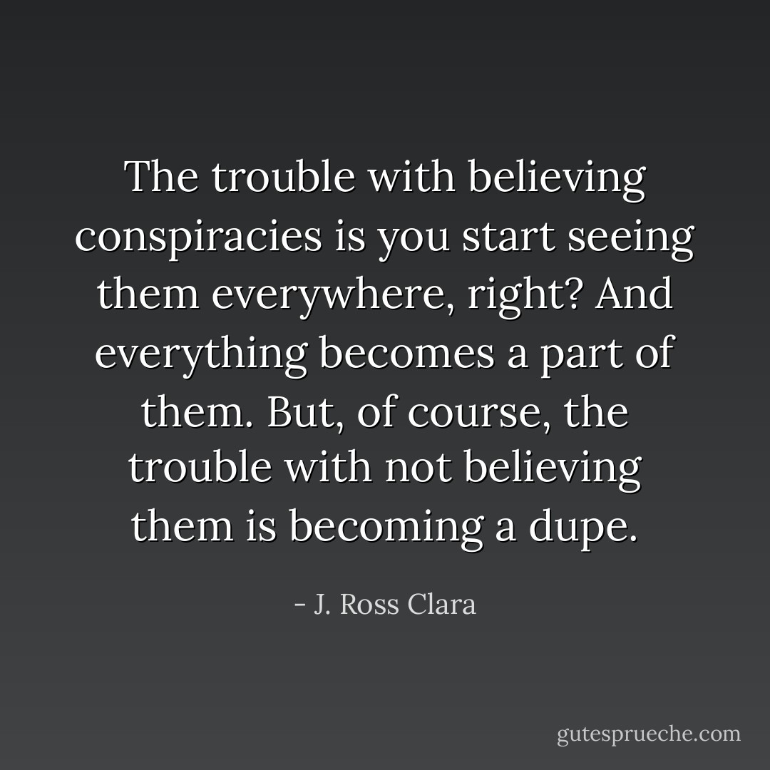 The trouble with believing conspiracies is you start seeing them everywhere, right? And everything becomes a part of them. But, of course, the trouble with not believing them is becoming a dupe. - J. Ross Clara