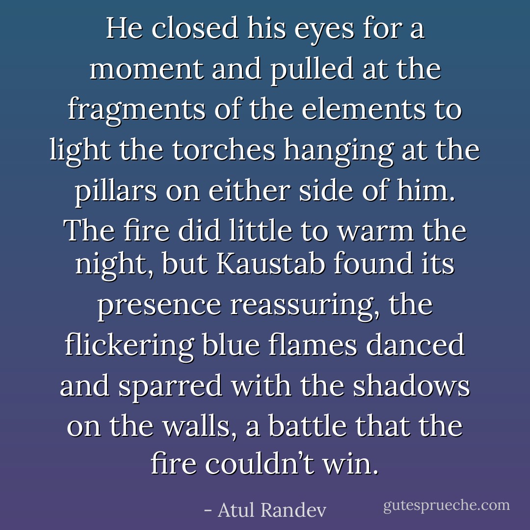 He closed his eyes for a moment and pulled at the fragments of the elements to light the torches hanging at the pillars on either side of him. The fire did little to warm the night, but Kaustab found its presence reassuring, the flickering blue flames danced and sparred with the shadows on the walls, a battle that the fire couldn’t win. - Atul Randev