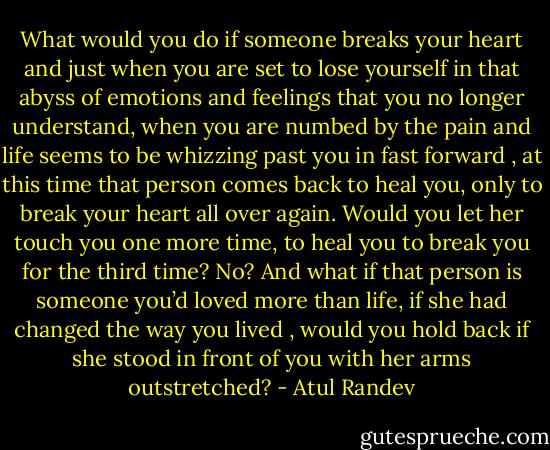 What would you do if someone breaks your heart and just when you are set to lose yourself in that abyss of emotions and feelings that you no longer understand, when you are numbed by the pain and life seems to be whizzing past you in fast forward , at this time that person comes back to heal you, only to break your heart all over again. Would you let her touch you one more time, to heal you to break you for the third time? No? And what if that person is someone you’d loved more than life, if she had changed the way you lived , would you hold back if she stood in front of you with her arms outstretched? - Atul Randev