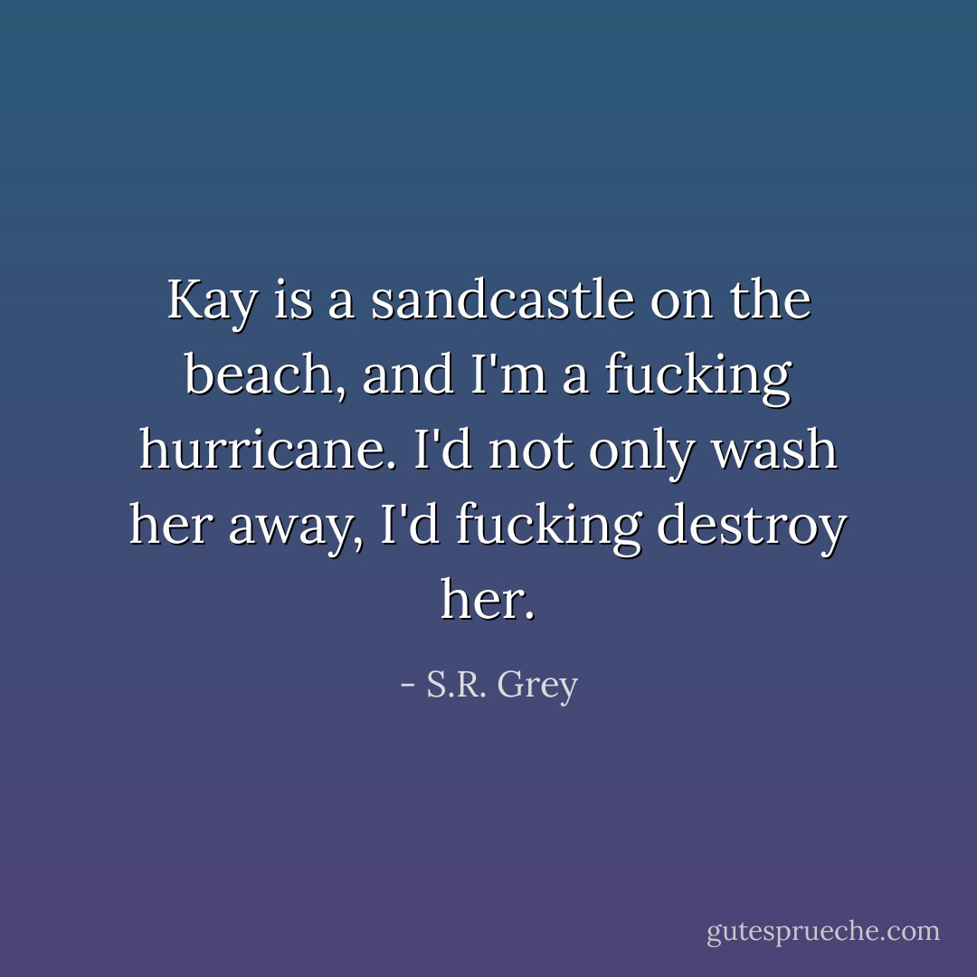 Kay is a sandcastle on the beach, and I'm a fucking hurricane. I'd not only wash her away, I'd fucking destroy her. - S.R. Grey