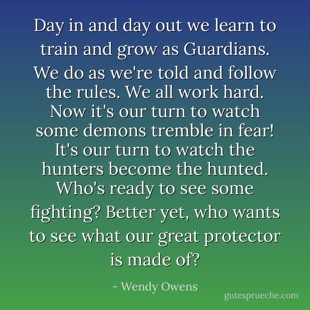 Day in and day out we learn to train and grow as Guardians. We do as we're told and follow the rules. We all work hard. Now it's our turn to watch some demons tremble in fear! It's our turn to watch the hunters become the hunted. Who's ready to see some fighting? Better yet, who wants to see what our great protector is made of? - Wendy Owens