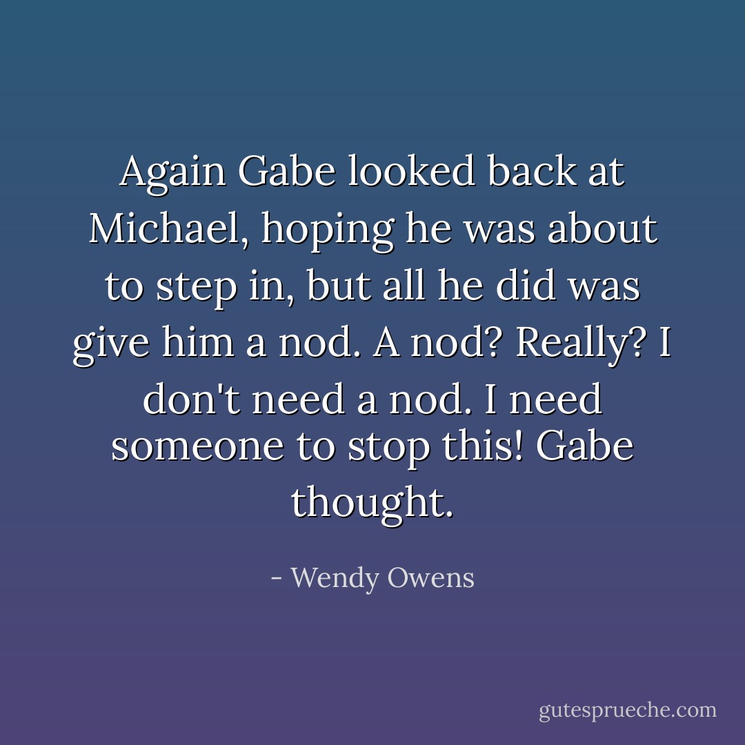Again Gabe looked back at Michael, hoping he was about to step in, but all he did was give him a nod. A nod? Really? I don't need a nod. I need someone to stop this! Gabe thought. - Wendy Owens