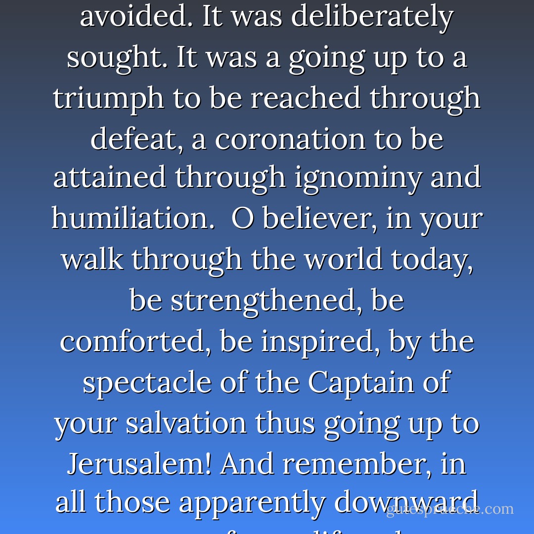 Behold, we go up to Jerusalem. Matt. xx. 18.<br /><br />Never had there been such a going up to Jerusalem as that which Jesus here proposes to His disciples. He goes up voluntarily. The act was not enforced by any external compulsion. Jerusalem might at this time have been avoided. It was deliberately sought. It was a going up to a triumph to be reached through defeat, a coronation to be attained through ignominy and humiliation.<br /><br />O believer, in your walk through the world today, be strengthened, be comforted, be inspired, by the spectacle of the Captain of your salvation thus going up to Jerusalem! And remember, in all those apparently downward passages of your life, where sorrow, and it may be death, lie before you, that all such descents, made or endured in the Spirit of Jesus, are really upgoing steps, leading you to the mount of God and the resurrection glory. - Joseph B. Stratton