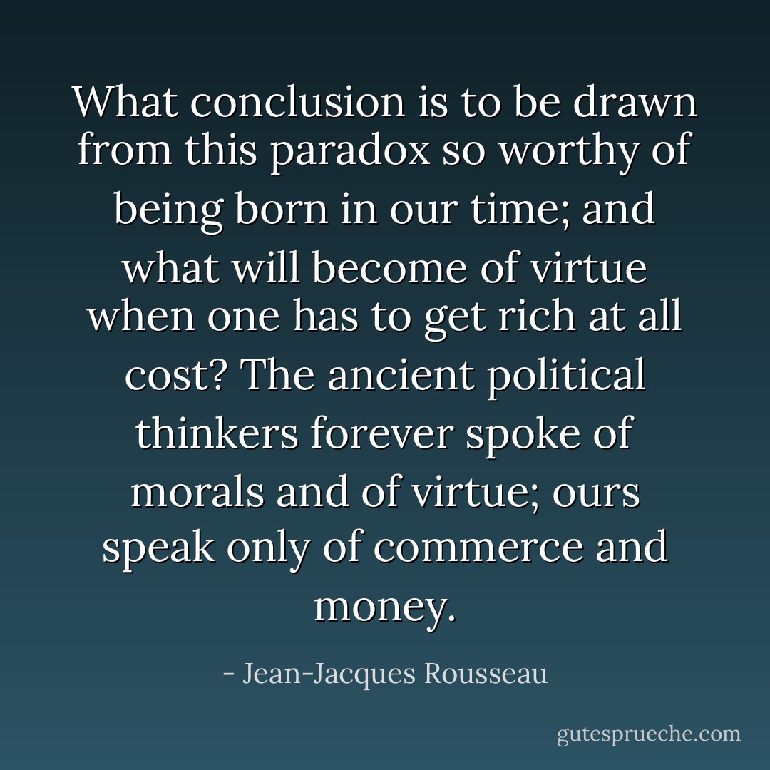 What conclusion is to be drawn from this paradox so worthy of being born in our time; and what will become of virtue when one has to get rich at all cost?<br />The ancient political thinkers forever spoke of morals and of virtue; ours speak only of commerce and money. - Jean-Jacques Rousseau