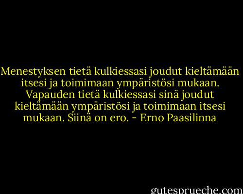 Menestyksen tietä kulkiessasi joudut kieltämään itsesi ja toimimaan ympäristösi mukaan. Vapauden tietä kulkiessasi sinä joudut kieltämään ympäristösi ja toimimaan itsesi mukaan. Siinä on ero. - Erno Paasilinna