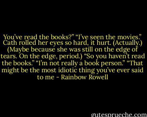 You’ve read the books?”<br />“I’ve seen the movies.”<br />Cath rolled her eyes so hard, it hurt. (Actually.) (Maybe because she was still on the edge of tears. On the edge, period.) “So you haven’t read the books.”<br />“I’m not really a book person.”<br />“That might be the most idiotic thing you’ve ever said to me - Rainbow Rowell