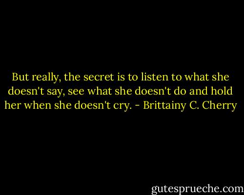 But really, the secret is to listen to what she doesn't say, see what she doesn't do and hold her when she doesn't cry. - Brittainy C. Cherry