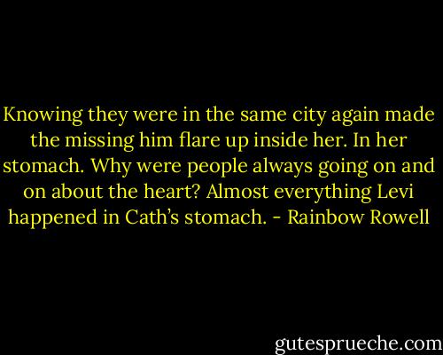 Knowing they were in the same city again made the missing him flare up inside her. In her stomach. Why were people always going on and on about the heart? Almost everything Levi happened in Cath’s stomach. - Rainbow Rowell