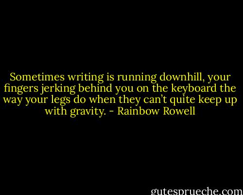 Sometimes writing is running downhill, your fingers jerking behind you on the keyboard the way your legs do when they can’t quite keep up with gravity. - Rainbow Rowell