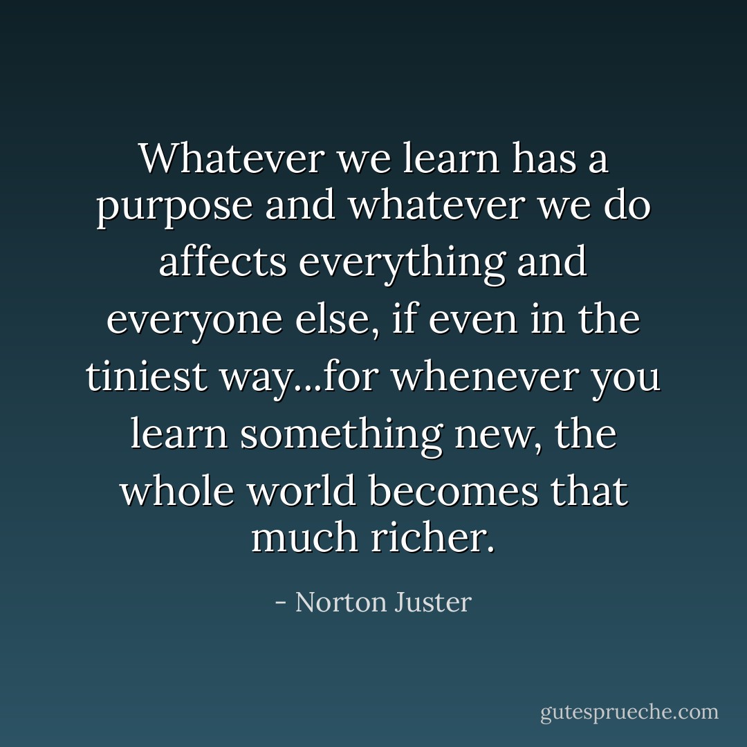 Whatever we learn has a purpose and whatever we do affects everything and everyone else, if even in the tiniest way...for whenever you learn something new, the whole world becomes that much richer. - Norton Juster