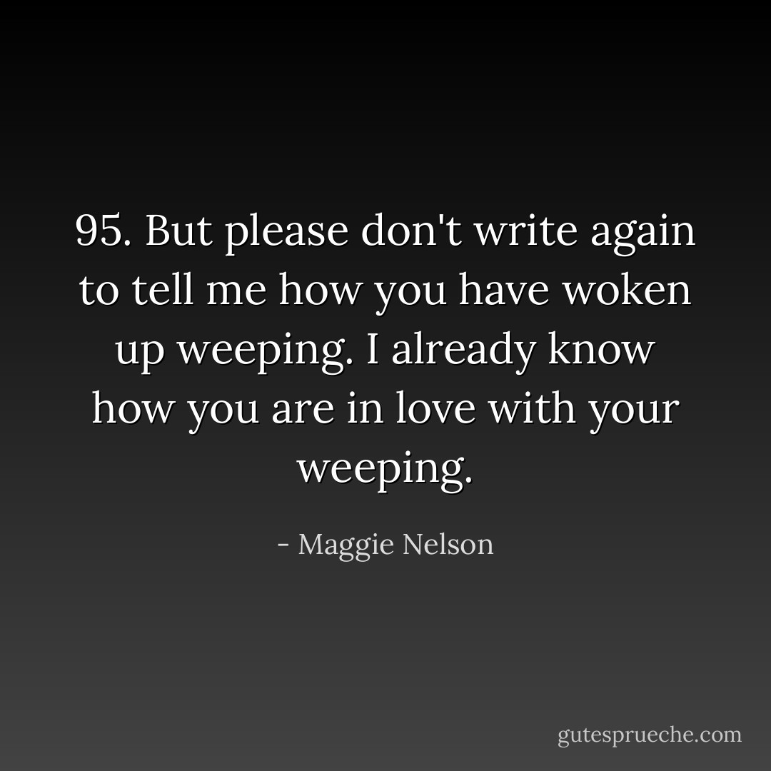 95. But please don't write again to tell me how you have woken up weeping. I already know how you are in love with your weeping. - Maggie Nelson