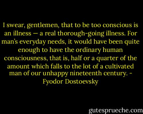 I swear, gentlemen, that to be too conscious is an illness — a real thorough-going illness. For man’s everyday needs, it would have been quite enough to have the ordinary human consciousness, that is, half or a quarter of the amount which falls to the lot of a cultivated man of our unhappy nineteenth century. - Fyodor Dostoevsky