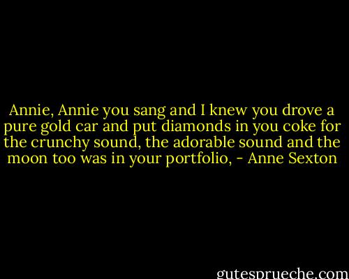 Annie, Annie you sang<br />and I knew you drove a pure gold car<br />and put diamonds in you coke<br />for the crunchy sound, the adorable sound<br />and the moon too was in your portfolio, - Anne Sexton