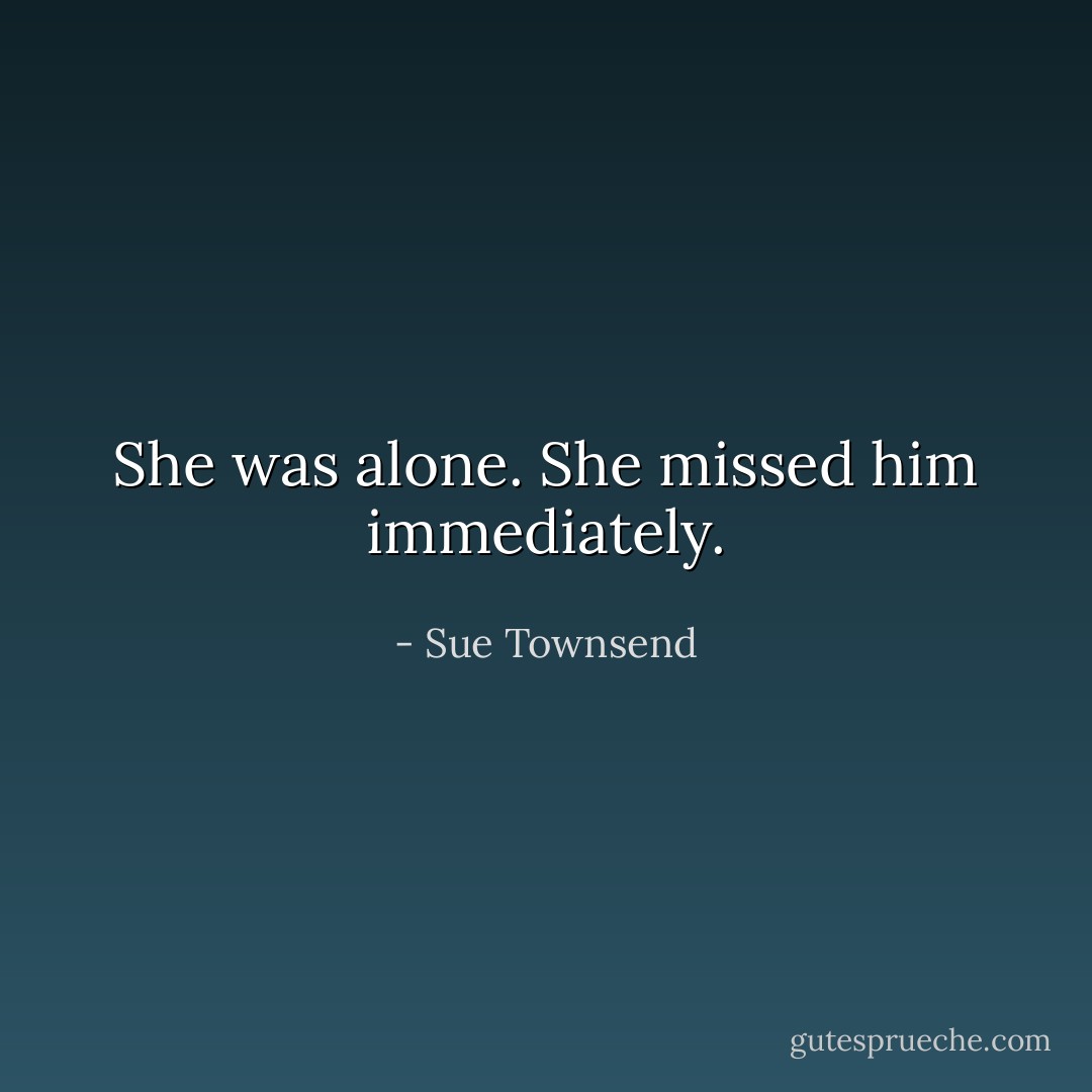 She was alone.<br />She missed him immediately. - Sue Townsend