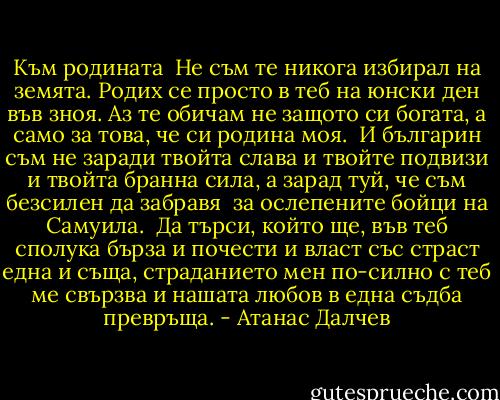 Към родината<br /><br />Не съм те никога избирал на земята.<br />Родих се просто в теб на юнски ден във зноя.<br />Аз те обичам не защото си богата,<br />а само за това, че си родина моя.<br /><br />И българин съм не заради твойта слава<br />и твойте подвизи и твойта бранна сила,<br />а зарад туй, че съм безсилен да забравя <br />за ослепените бойци на Самуила.<br /><br />Да търси, който ще, във теб сполука бърза<br />и почести и власт със страст една и съща,<br />страданието мен по-силно с теб ме свързва<br />и нашата любов в една съдба превръща. - Атанас Далчев
