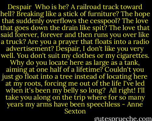 Despair<br /><br />Who is he?<br />A railroad track toward hell?<br />Breaking like a stick of furniture?<br />The hope that suddenly overflows the cesspool?<br />The love that goes down the drain like spit?<br />The love that said forever, forever<br />and then runs you over like a truck?<br />Are you a prayer that floats into a radio advertisement?<br />Despair,<br />I don't like you very well.<br />You don't suit my clothes or my cigarettes.<br />Why do you locate here<br />as large as a tank,<br />aiming at one half of a lifetime?<br />Couldn't you just go float into a tree<br />instead of locating here at my roots,<br />forcing me out of the life I've led<br />when it's been my belly so long?<br /><br />All right!<br />I'll take you along on the trip<br />where for so many years<br />my arms have been speechless - Anne Sexton