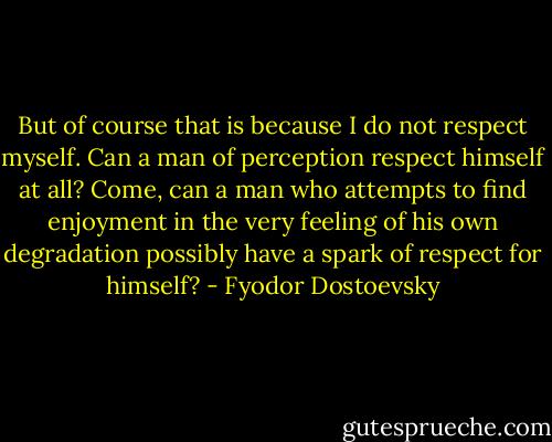 But of course that is because I do not respect myself. Can a man of perception respect himself at all? Come, can a man who attempts to find enjoyment in the very feeling of his own degradation possibly have a spark of respect for himself? - Fyodor Dostoevsky
