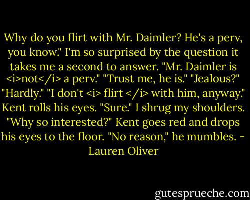 Why do you flirt with Mr. Daimler? He's a perv, you know."<br />I'm so surprised by the question it takes me a second to answer. "Mr. Daimler is <i>not</i> a perv."<br />"Trust me, he is."<br />"Jealous?"<br />"Hardly."<br />"I don't <i> flirt </i> with him, anyway."<br />Kent rolls his eyes. "Sure."<br />I shrug my shoulders. "Why so interested?"<br />Kent goes red and drops his eyes to the floor. "No reason," he mumbles. - Lauren Oliver