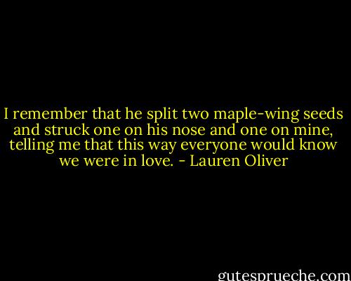 I remember that he split two maple-wing seeds and struck one on his nose and one on mine, telling me that this way everyone would know we were in love. - Lauren Oliver