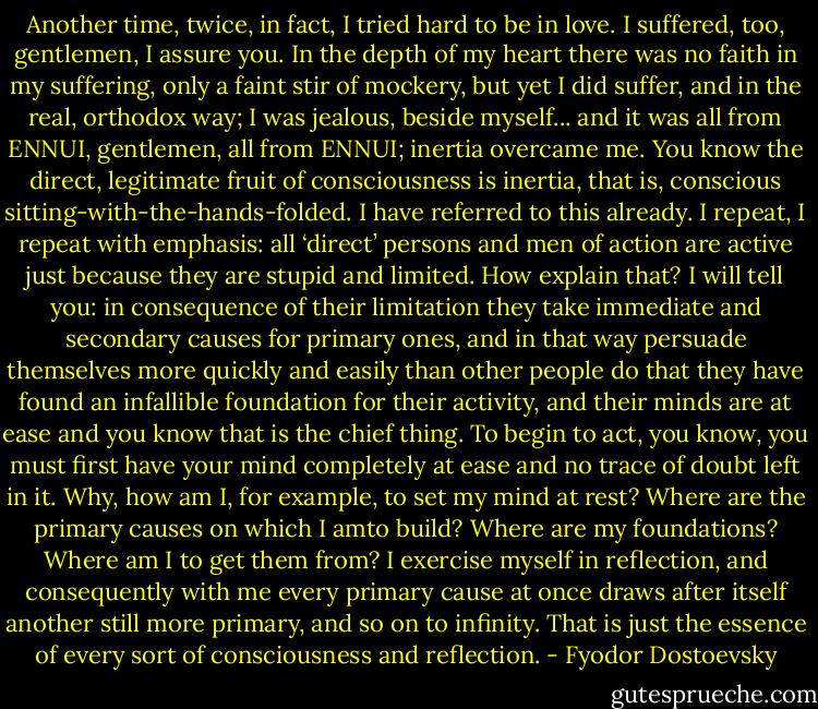 Another time, twice, in fact, I tried hard to be in love. I suffered, too, gentlemen, I assure you. In the depth of my heart there was no faith in my suffering, only a faint stir of mockery, but yet I did suffer, and in the real, orthodox way; I was jealous, beside myself... and it was all from ENNUI, gentlemen, all from ENNUI; inertia overcame me. You know the direct, legitimate fruit of consciousness is inertia, that is, conscious sitting-with-the-hands-folded. I have referred to this already. I repeat, I repeat with emphasis: all ‘direct’ persons and men of action are active just because they are stupid and limited. How explain that? I will tell you: in consequence of their limitation they take immediate and secondary causes for primary ones, and in that way persuade themselves more quickly and easily than other people do that they have found an infallible foundation for their activity, and their minds are at ease and you know that is the chief thing. To begin to act, you know, you must first have your mind completely at ease and no trace of doubt left in it. Why, how am I, for example, to set my mind at rest? Where are the primary causes on which I amto build? Where are my foundations? Where am I to get them from? I exercise myself in reflection, and consequently with me every primary cause at once draws after itself another still more primary, and so on to infinity. That is just the essence of every sort of consciousness and<br />reflection. - Fyodor Dostoevsky