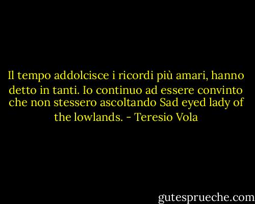 Il tempo addolcisce i ricordi più amari, hanno detto in tanti. Io continuo ad essere convinto che non stessero ascoltando Sad eyed lady of the lowlands. - Teresio Vola