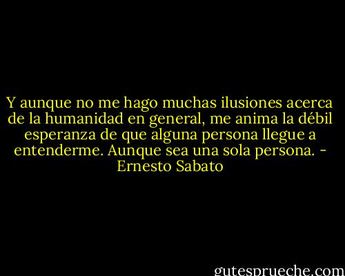 Y aunque no me hago muchas ilusiones acerca de la humanidad en general, me anima la débil esperanza de que alguna persona llegue a entenderme. Aunque sea una sola persona. - Ernesto Sabato
