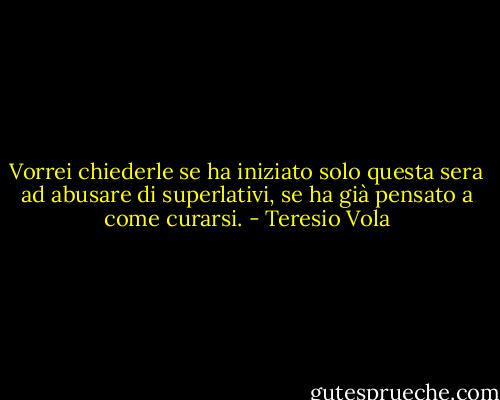 Vorrei chiederle se ha iniziato solo questa sera ad abusare di superlativi, se ha già pensato a come curarsi. - Teresio Vola