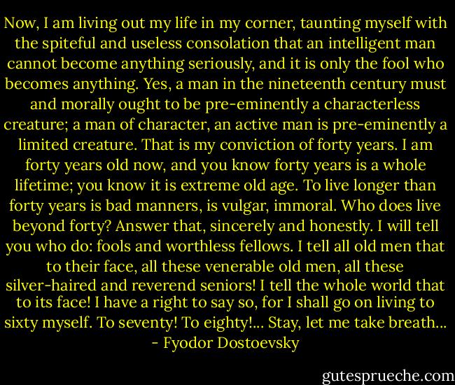 Now, I am living out my life in my corner, taunting myself with the spiteful and useless consolation that an intelligent man cannot become anything seriously, and it is only the fool who becomes anything. Yes, a man in the nineteenth century must and morally ought to be pre-eminently a characterless creature; a man of character, an active man is pre-eminently a limited creature. That is my conviction of forty years. I am forty years old now, and you know forty years is a whole lifetime; you know it is extreme old age. To live longer than forty years is bad manners, is vulgar, immoral. Who does live beyond forty? Answer that, sincerely and honestly. I will tell you who do: fools and worthless fellows. I tell all old men that to their face, all these venerable old men, all these silver-haired and reverend seniors! I tell the whole world that to its face! I have a right to say so, for I shall go on living to sixty myself. To seventy! To eighty!... Stay, let me take breath... - Fyodor Dostoevsky