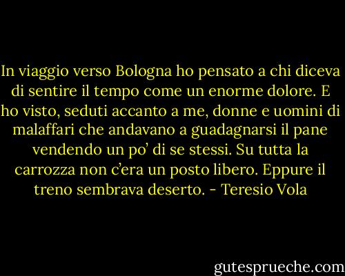 In viaggio verso Bologna ho pensato a chi diceva di sentire il tempo come un enorme dolore. E ho visto, seduti accanto a me, donne e uomini di malaffari che andavano a guadagnarsi il pane vendendo un po’ di se stessi. Su tutta la carrozza non c’era un posto libero. Eppure il treno sembrava deserto. - Teresio Vola