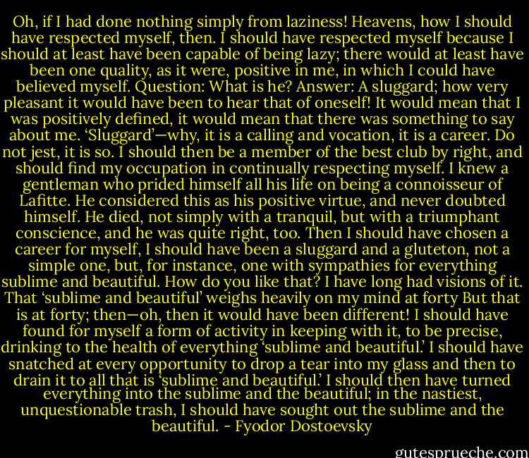 Oh, if I had done nothing simply from laziness! Heavens, how I should have respected myself, then. I should have respected myself because I should at least have been capable of being lazy; there would at least have been one quality, as it were, positive in me, in which I could have believed myself. Question: What is he? Answer: A sluggard; how very pleasant it would have been to hear that of oneself! It would mean that I was positively defined, it would mean that there was something to say about me. ‘Sluggard’—why, it is a calling and vocation, it is a career. Do not jest, it is so. I should then be a member of the best club by right, and should find my occupation in continually respecting myself. I knew a gentleman who prided himself all his life on being a connoisseur of Lafitte. He considered this as his positive virtue, and never doubted himself. He died, not simply with a tranquil, but with a triumphant conscience, and he was quite right, too. Then I should have chosen a career for myself, I should have been a sluggard and a gluteton, not a simple one, but, for instance, one with sympathies for everything sublime and beautiful. How do you like that? I have long had visions of it. That ‘sublime and beautiful’ weighs heavily on my mind at forty But that is at forty; then—oh, then it would have been different! I should have found for myself a form of activity in keeping with it, to be precise, drinking to the health of everything ‘sublime and beautiful.’ I should have snatched at every opportunity to drop a tear into my glass and then to drain it to all that is ‘sublime and beautiful.’ I should then have turned everything into the sublime and the beautiful; in the nastiest, unquestionable trash, I should have sought out the sublime and the beautiful. - Fyodor Dostoevsky