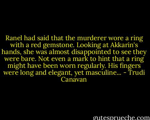 Ranel had said that the murderer wore a ring with a red gemstone. Looking at Akkarin's hands, she was almost disappointed to see they were bare. Not even a mark to hint that a ring might have been worn regularly. His fingers were long and elegant, yet masculine... - Trudi Canavan