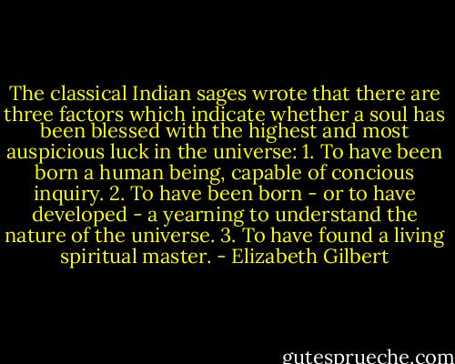 The classical Indian sages wrote that there are three factors which indicate whether a soul has been blessed with the highest and most auspicious luck in the universe:<br />1. To have been born a human being, capable of concious inquiry.<br />2. To have been born - or to have developed - a yearning to understand the nature of the universe.<br />3. To have found a living spiritual master. - Elizabeth Gilbert