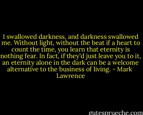 I swallowed darkness, and darkness swallowed me. Without light, without the beat if a heart to count the time, you learn that eternity is nothing fear. In fact, if they'd just leave you to it, an eternity alone in the dark can be a welcome alternative to the business of living. - Mark  Lawrence