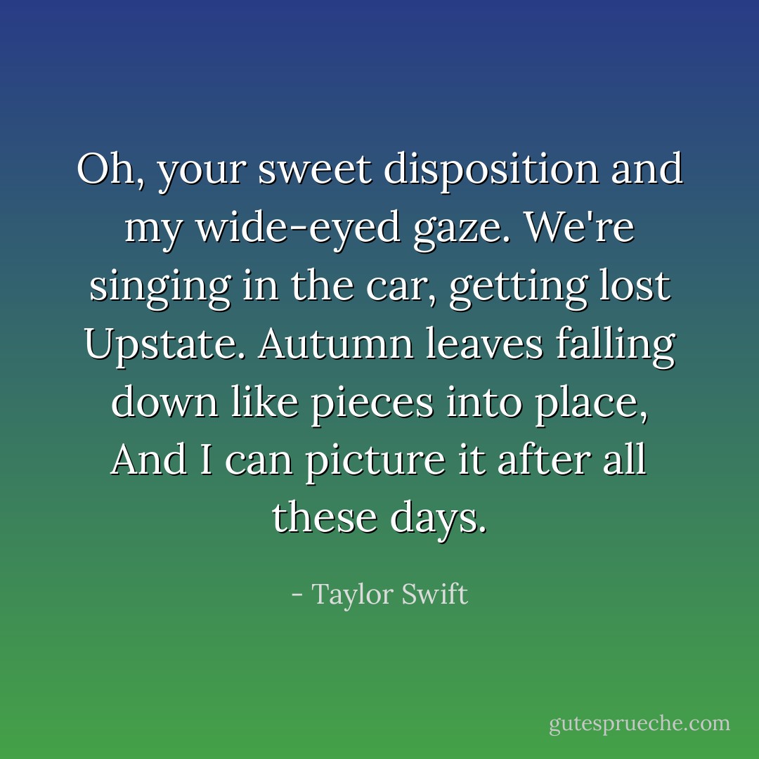 Oh, your sweet disposition and my wide-eyed gaze.<br />We're singing in the car, getting lost Upstate.<br />Autumn leaves falling down like pieces into place,<br />And I can picture it after all these days. - Taylor Swift