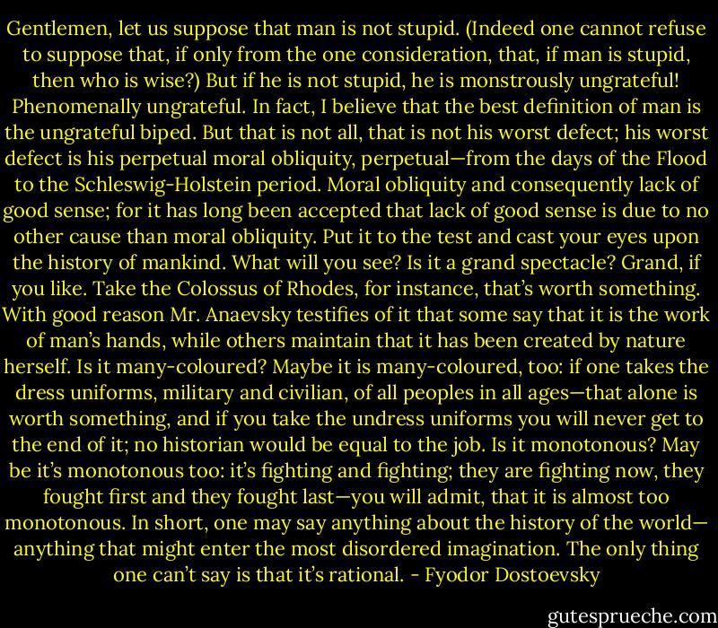 Gentlemen, let us suppose that man is not stupid. (Indeed one cannot refuse to suppose that, if only from the one consideration, that, if man is stupid, then who is wise?) But if he is not stupid, he is monstrously ungrateful! Phenomenally ungrateful. In fact, I believe that the best definition of man is the ungrateful biped. But that is not all, that is not his worst defect; his worst defect is his perpetual moral obliquity, perpetual—from the days of the Flood to the Schleswig-Holstein period. Moral obliquity and consequently lack of good sense; for it has long been accepted that lack of good sense is due to no other cause than moral obliquity. Put it to the test and cast your eyes upon the history of mankind. What will you see? Is it a grand spectacle? Grand, if you like. Take the Colossus of Rhodes, for instance, that’s worth something. With good reason Mr. Anaevsky testifies of it that some say that it is the work of man’s hands, while others maintain that it has been created by nature herself. Is it many-coloured? Maybe it is many-coloured, too: if one takes the dress uniforms, military and civilian, of all peoples in all ages—that alone is worth something, and if you take the undress uniforms you will never get to the end of it; no historian would be equal to the job. Is it monotonous? May be it’s monotonous too: it’s fighting and fighting; they are fighting now, they fought first and they fought last—you will admit, that it is almost too monotonous. In short, one may say anything about the history of the world— anything that might enter the most disordered imagination. The only thing one can’t say is that it’s rational. - Fyodor Dostoevsky