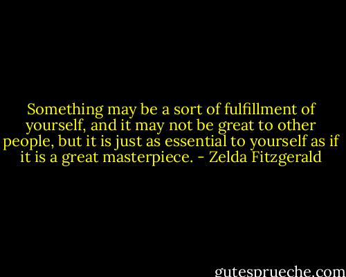 Something may be a sort of fulfillment of yourself, and it may not be great to other people, but it is just as essential to yourself as if it is a great masterpiece. - Zelda Fitzgerald