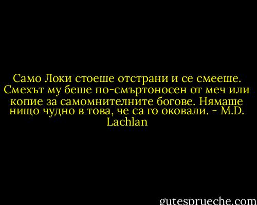 Само Локи стоеше отстрани и се смееше. Смехът му беше по-смъртоносен от меч или копие за самомнителните богове. Нямаше нищо чудно в това, че са го оковали. - M.D. Lachlan