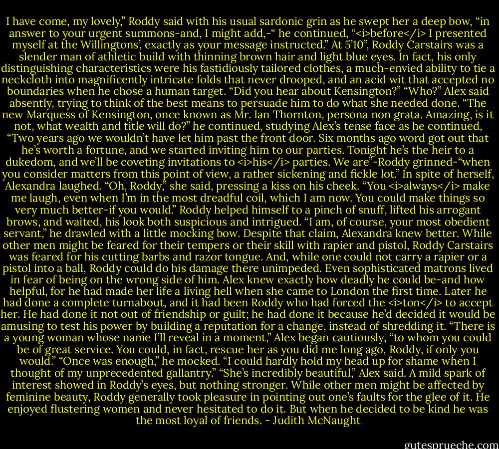 I have come, my lovely,” Roddy said with his usual sardonic grin as he swept her a deep bow, “in answer to your urgent summons-and, I might add,-“ he continued, “<i>before</i> I presented myself at the Willingtons’, exactly as your message instructed.” At 5’10”, Roddy Carstairs was a slender man of athletic build with thinning brown hair and light blue eyes. In fact, his only distinguishing characteristics were his fastidiously tailored clothes, a much-envied ability to tie a neckcloth into magnificently intricate folds that never drooped, and an acid wit that accepted no boundaries when he chose a human target. “Did you hear about Kensington?”<br />“Who?” Alex said absently, trying to think of the best means to persuade him to do what she needed done.<br />“The new Marquess of Kensington, once known as Mr. Ian Thornton, persona non grata. Amazing, is it not, what wealth and title will do?” he continued, studying Alex’s tense face as he continued, “Two years ago we wouldn’t have let him past the front door. Six months ago word got out that he’s worth a fortune, and we started inviting him to our parties. Tonight he’s the heir to a dukedom, and we’ll be coveting invitations to <i>his</i> parties. We are”-Roddy grinned-“when you consider matters from this point of view, a rather sickening and fickle lot.”<br />In spite of herself, Alexandra laughed. “Oh, Roddy,” she said, pressing a kiss on his cheek. “You <i>always</i> make me laugh, even when I’m in the most dreadful coil, which I am now. You could make things so very much better-if you would.”<br />Roddy helped himself to a pinch of snuff, lifted his arrogant brows, and waited, his look both suspicious and intrigued. “I am, of course, your most obedient servant,” he drawled with a little mocking bow.<br />Despite that claim, Alexandra knew better. While other men might be feared for their tempers or their skill with rapier and pistol, Roddy Carstairs was feared for his cutting barbs and razor tongue. And, while one could not carry a rapier or a pistol into a ball, Roddy could do his damage there unimpeded. Even sophisticated matrons lived in fear of being on the wrong side of him. Alex knew exactly how deadly he could be-and how helpful, for he had made her life a living hell when she came to London the first time. Later he had done a complete turnabout, and it had been Roddy who had forced the <i>ton</i> to accept her. He had done it not out of friendship or guilt; he had done it because he’d decided it would be amusing to test his power by building a reputation for a change, instead of shredding it.<br />“There is a young woman whose name I’ll reveal in a moment,” Alex began cautiously, “to whom you could be of great service. You could, in fact, rescue her as you did me long ago, Roddy, if only you would.”<br />“Once was enough,” he mocked. “I could hardly hold my head up for shame when I thought of my unprecedented gallantry.”<br />“She’s incredibly beautiful,” Alex said.<br />A mild spark of interest showed in Roddy’s eyes, but nothing stronger. While other men might be affected by feminine beauty, Roddy generally took pleasure in pointing out one’s faults for the glee of it. He enjoyed flustering women and never hesitated to do it. But when he decided to be kind he was the most loyal of friends. - Judith McNaught