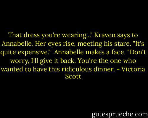 That dress you're wearing..." Kraven says to Annabelle. Her eyes rise, meeting his stare. "It's quite expensive."<br /><br />Annabelle makes a face. "Don't worry, I'll give it back. You're the one who wanted to have this ridiculous dinner. - Victoria Scott