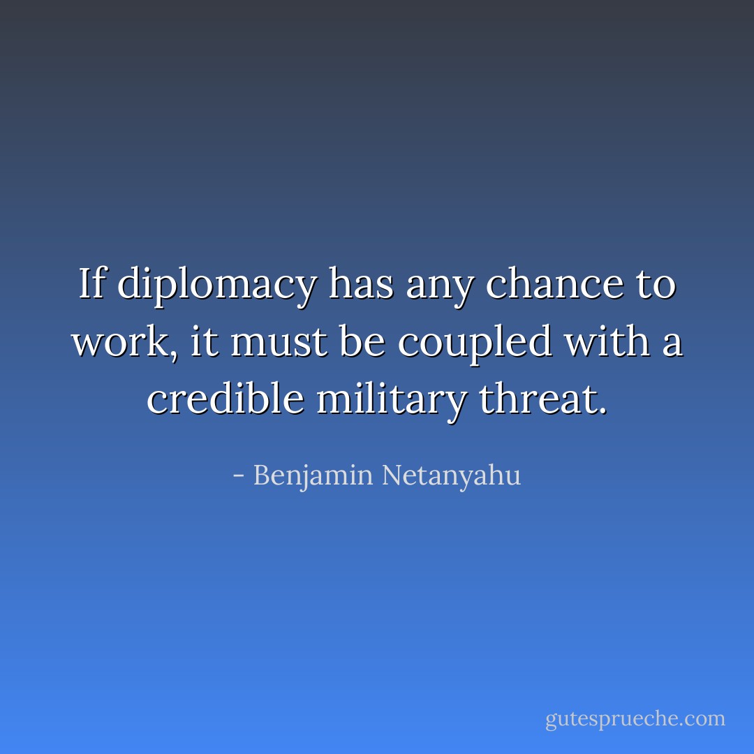 If diplomacy has any chance to work, it must be coupled with a credible military threat. - Benjamin Netanyahu