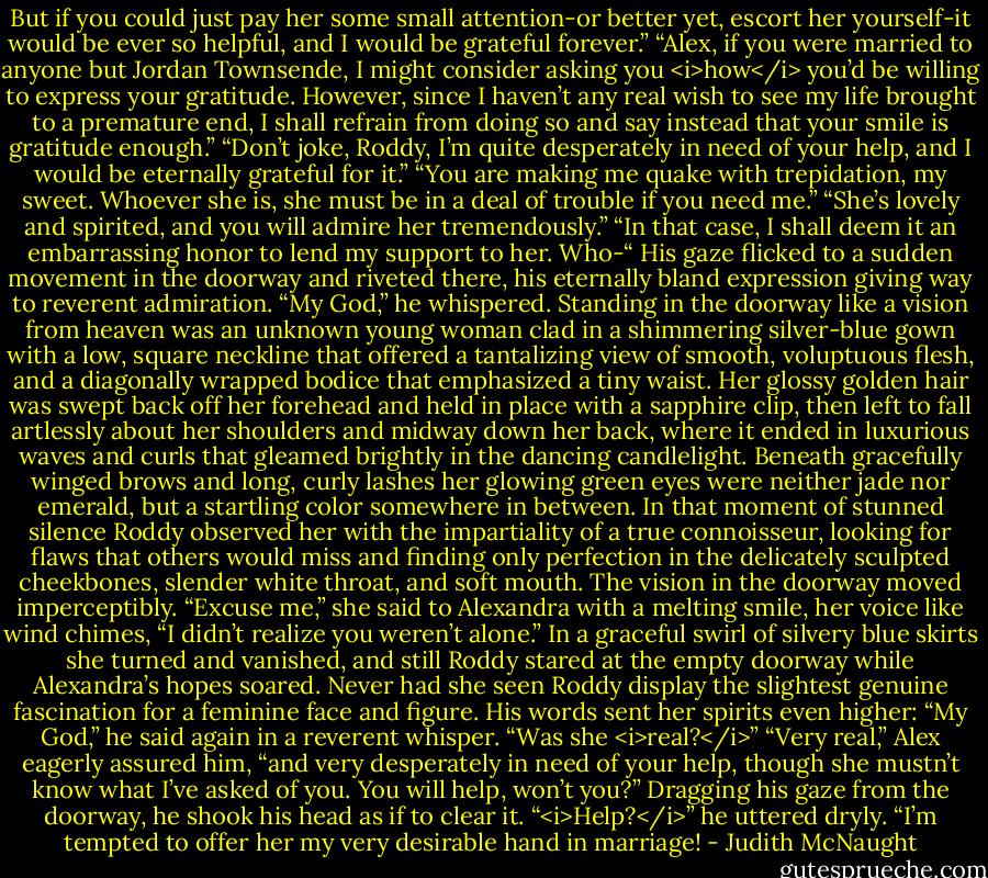 But if you could just pay her some small attention-or better yet, escort her yourself-it would be ever so helpful, and I would be grateful forever.”<br />“Alex, if you were married to anyone but Jordan Townsende, I might consider asking you <i>how</i> you’d be willing to express your gratitude. However, since I haven’t any real wish to see my life brought to a premature end, I shall refrain from doing so and say instead that your smile is gratitude enough.”<br />“Don’t joke, Roddy, I’m quite desperately in need of your help, and I would be eternally grateful for it.”<br />“You are making me quake with trepidation, my sweet. Whoever she is, she must be in a deal of trouble if you need me.”<br />“She’s lovely and spirited, and you will admire her tremendously.”<br />“In that case, I shall deem it an embarrassing honor to lend my support to her. Who-“ His gaze flicked to a sudden movement in the doorway and riveted there, his eternally bland expression giving way to reverent admiration. “My God,” he whispered.<br />Standing in the doorway like a vision from heaven was an unknown young woman clad in a shimmering silver-blue gown with a low, square neckline that offered a tantalizing view of smooth, voluptuous flesh, and a diagonally wrapped bodice that emphasized a tiny waist. Her glossy golden hair was swept back off her forehead and held in place with a sapphire clip, then left to fall artlessly about her shoulders and midway down her back, where it ended in luxurious waves and curls that gleamed brightly in the dancing candlelight. Beneath gracefully winged brows and long, curly lashes her glowing green eyes were neither jade nor emerald, but a startling color somewhere in between.<br />In that moment of stunned silence Roddy observed her with the impartiality of a true connoisseur, looking for flaws that others would miss and finding only perfection in the delicately sculpted cheekbones, slender white throat, and soft mouth.<br />The vision in the doorway moved imperceptibly. “Excuse me,” she said to Alexandra with a melting smile, her voice like wind chimes, “I didn’t realize you weren’t alone.”<br />In a graceful swirl of silvery blue skirts she turned and vanished, and still Roddy stared at the empty doorway while Alexandra’s hopes soared. Never had she seen Roddy display the slightest genuine fascination for a feminine face and figure. His words sent her spirits even higher: “My God,” he said again in a reverent whisper. “Was she <i>real?</i>”<br />“Very real,” Alex eagerly assured him, “and very desperately in need of your help, though she mustn’t know what I’ve asked of you. You will help, won’t you?”<br />Dragging his gaze from the doorway, he shook his head as if to clear it. “<i>Help?</i>” he uttered dryly. “I’m tempted to offer her my very desirable hand in marriage! - Judith McNaught