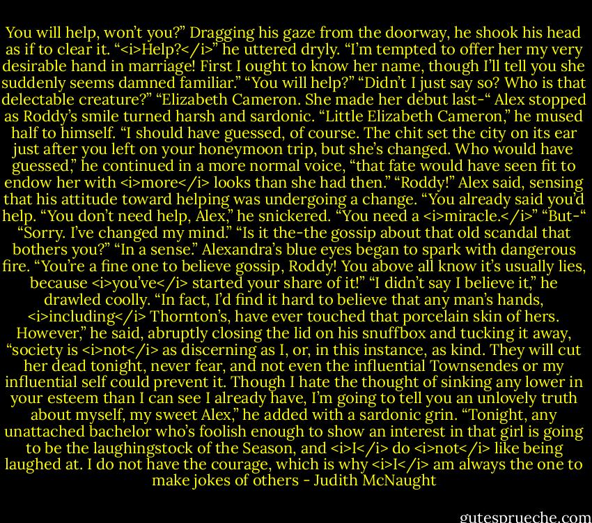 You will help, won’t you?”<br />Dragging his gaze from the doorway, he shook his head as if to clear it. “<i>Help?</i>” he uttered dryly. “I’m tempted to offer her my very desirable hand in marriage! First I ought to know her name, though I’ll tell you she suddenly seems damned familiar.”<br />“You will help?”<br />“Didn’t I just say so? Who is that delectable creature?”<br />“Elizabeth Cameron. She made her debut last-“ Alex stopped as Roddy’s smile turned harsh and sardonic.<br />“Little Elizabeth Cameron,” he mused half to himself. “I should have guessed, of course. The chit set the city on its ear just after you left on your honeymoon trip, but she’s changed. Who would have guessed,” he continued in a more normal voice, “that fate would have seen fit to endow her with <i>more</i> looks than she had then.”<br />“Roddy!” Alex said, sensing that his attitude toward helping was undergoing a change. “You already said you’d help.<br />“You don’t need help, Alex,” he snickered. “You need a <i>miracle.</i>”<br />“But-“<br />“Sorry. I’ve changed my mind.”<br />“Is it the-the gossip about that old scandal that bothers you?”<br />“In a sense.”<br />Alexandra’s blue eyes began to spark with dangerous fire. “You’re a fine one to believe gossip, Roddy! You above all know it’s usually lies, because <i>you’ve</i> started your share of it!”<br />“I didn’t say I believe it,” he drawled coolly. “In fact, I’d find it hard to believe that any man’s hands, <i>including</i> Thornton’s, have ever touched that porcelain skin of hers. However,” he said, abruptly closing the lid on his snuffbox and tucking it away, “society is <i>not</i> as discerning as I, or, in this instance, as kind. They will cut her dead tonight, never fear, and not even the influential Townsendes or my influential self could prevent it. Though I hate the thought of sinking any lower in your esteem than I can see I already have, I’m going to tell you an unlovely truth about myself, my sweet Alex,” he added with a sardonic grin. “Tonight, any unattached bachelor who’s foolish enough to show an interest in that girl is going to be the laughingstock of the Season, and <i>I</i> do <i>not</i> like being laughed at. I do not have the courage, which is why <i>I</i> am always the one to make jokes of others - Judith McNaught