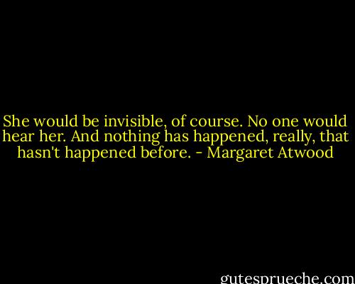 She would be invisible, of course. No one would hear her. And nothing has happened, really, that hasn't happened before. - Margaret Atwood