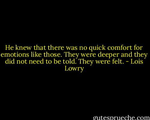 He knew that there was no quick comfort for emotions like those. They were deeper and they did not need to be told. They were felt. - Lois Lowry