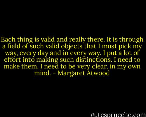 Each thing is valid and really there. It is through a field of such valid objects that I must pick my way, every day and in every way. I put a lot of effort into making such distinctions. I need to make them. I need to be very clear, in my own mind. - Margaret Atwood