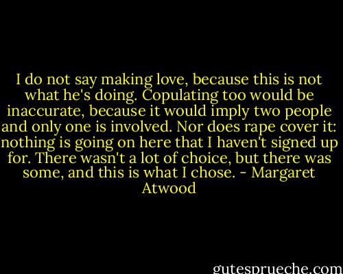 I do not say making love, because this is not what he's doing. Copulating too would be inaccurate, because it would imply two people and only one is involved. Nor does rape cover it: nothing is going on here that I haven't signed up for. There wasn't a lot of choice, but there was some, and this is what I chose. - Margaret Atwood