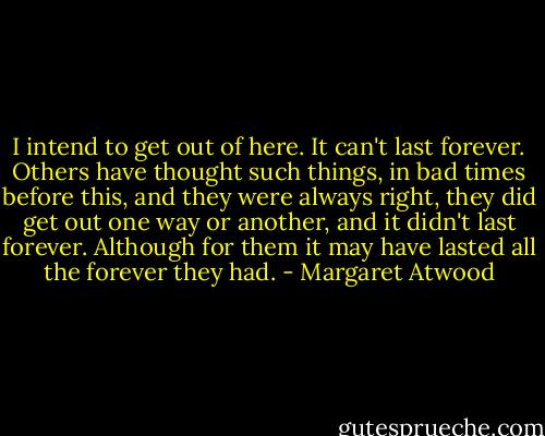 I intend to get out of here. It can't last forever. Others have thought such things, in bad times before this, and they were always right, they did get out one way or another, and it didn't last forever. Although for them it may have lasted all the forever they had. - Margaret Atwood