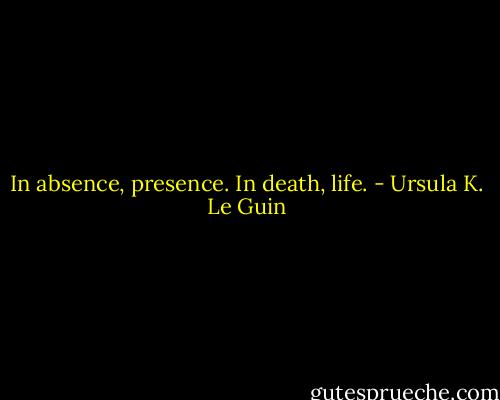 In absence, presence. In death, life. - Ursula K. Le Guin