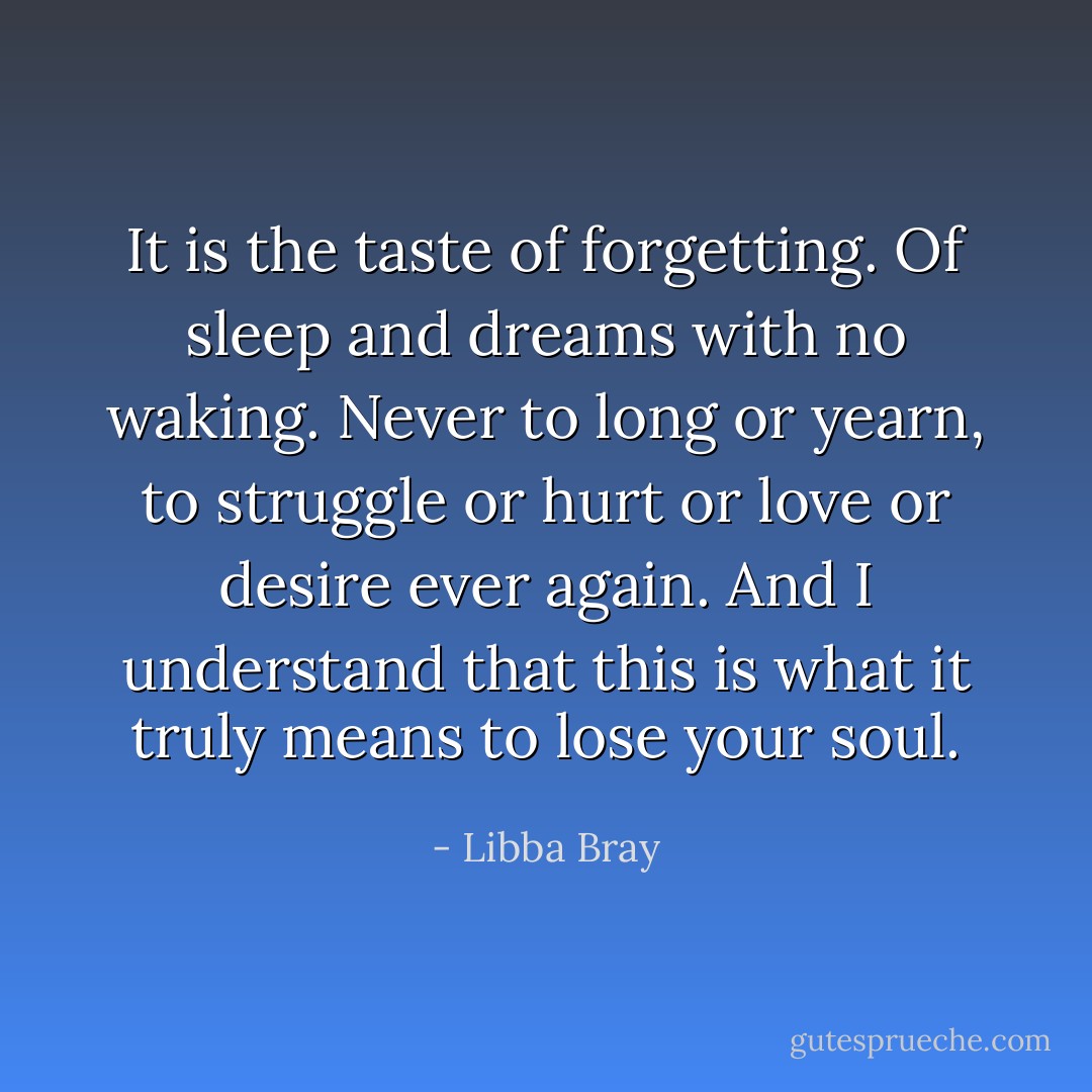It is the taste of forgetting. Of sleep and dreams with no waking. Never to long or yearn, to struggle or hurt or love or desire ever again. And I understand that this is what it truly means to lose your soul. - Libba Bray