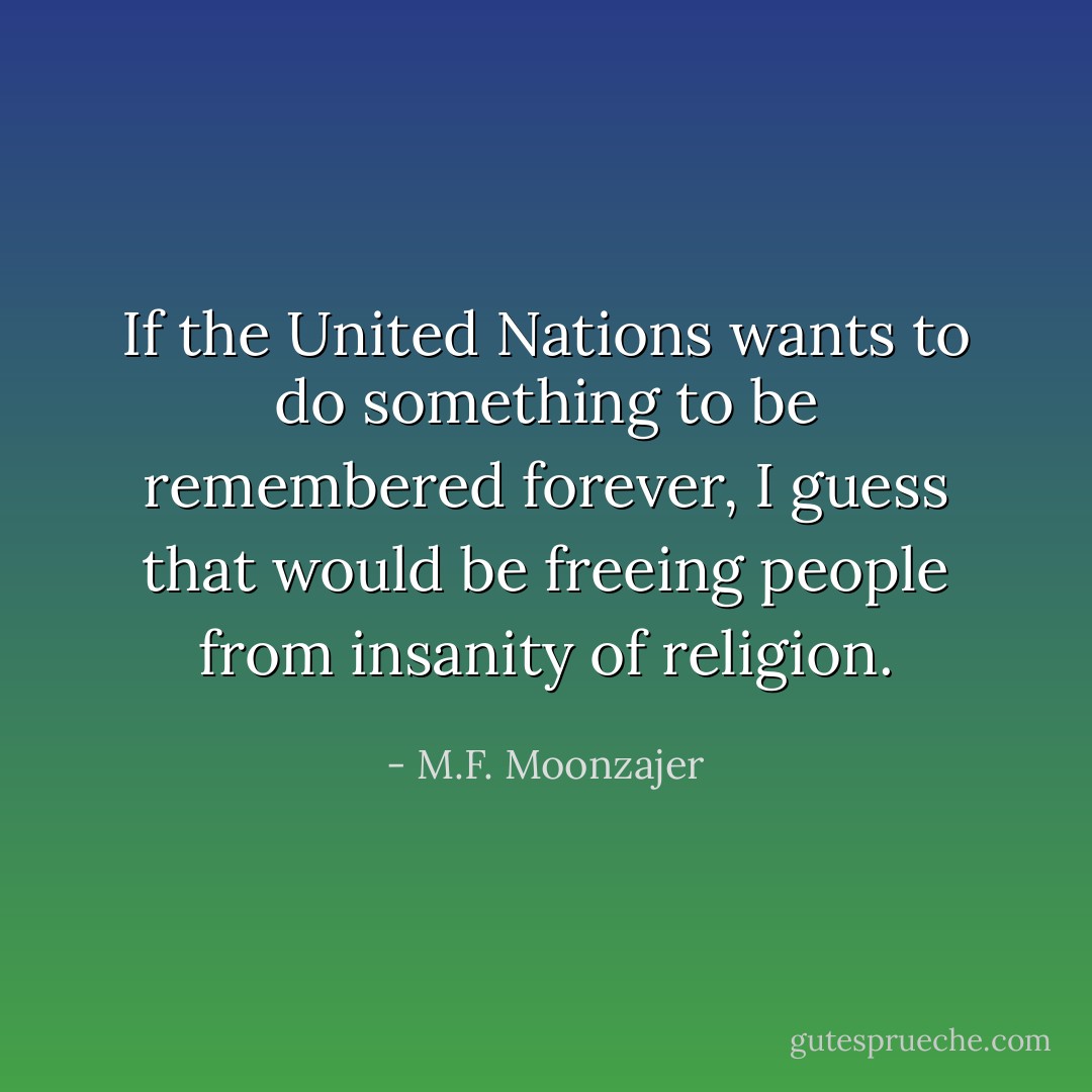 If the United Nations wants to do something to be remembered forever, I guess that would be freeing people from insanity of religion. - M.F. Moonzajer